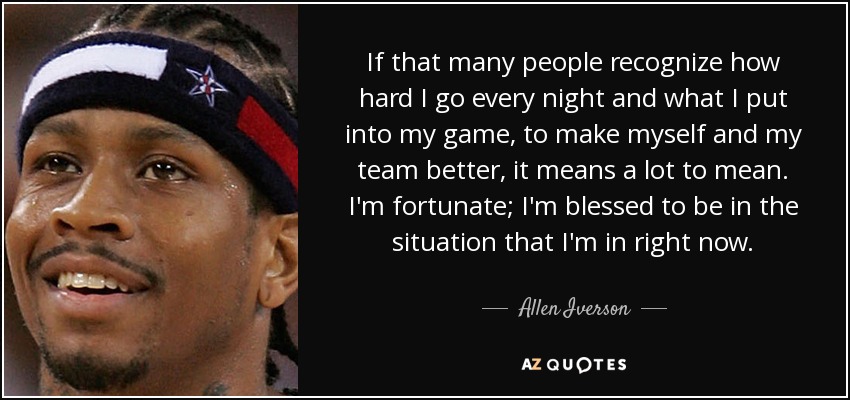 If that many people recognize how hard I go every night and what I put into my game, to make myself and my team better, it means a lot to mean. I'm fortunate; I'm blessed to be in the situation that I'm in right now. - Allen Iverson