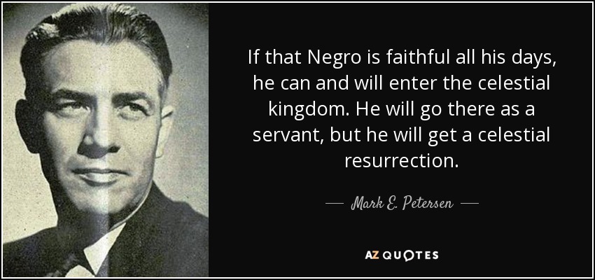 If that Negro is faithful all his days, he can and will enter the celestial kingdom. He will go there as a servant, but he will get a celestial resurrection. - Mark E. Petersen