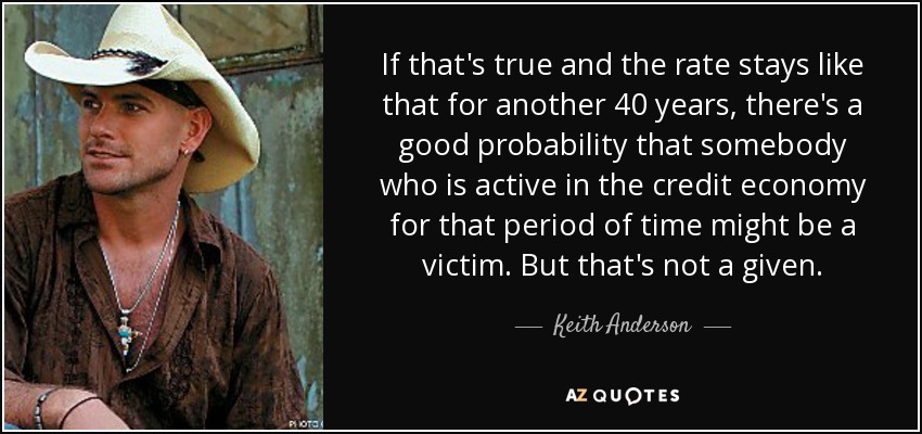If that's true and the rate stays like that for another 40 years, there's a good probability that somebody who is active in the credit economy for that period of time might be a victim. But that's not a given. - Keith Anderson