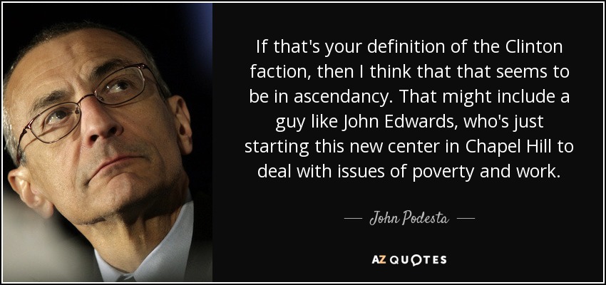 If that's your definition of the Clinton faction, then I think that that seems to be in ascendancy. That might include a guy like John Edwards, who's just starting this new center in Chapel Hill to deal with issues of poverty and work. - John Podesta