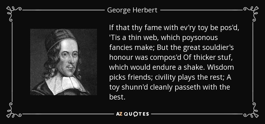 If that thy fame with ev'ry toy be pos'd, 'Tis a thin web, which poysonous fancies make; But the great souldier's honour was compos'd Of thicker stuf, which would endure a shake. Wisdom picks friends; civility plays the rest; A toy shunn'd cleanly passeth with the best. - George Herbert