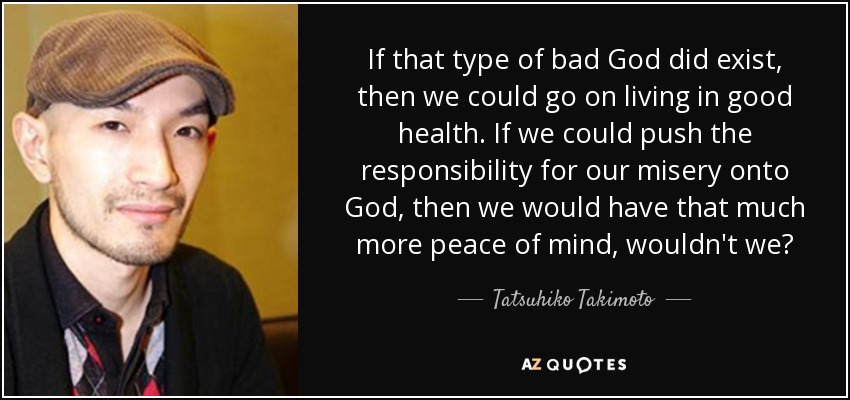 If that type of bad God did exist, then we could go on living in good health. If we could push the responsibility for our misery onto God, then we would have that much more peace of mind, wouldn't we? - Tatsuhiko Takimoto