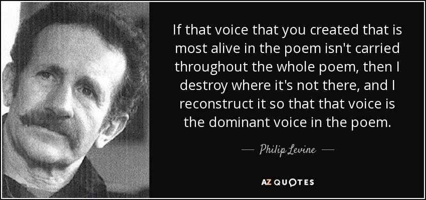 If that voice that you created that is most alive in the poem isn't carried throughout the whole poem, then I destroy where it's not there, and I reconstruct it so that that voice is the dominant voice in the poem. - Philip Levine
