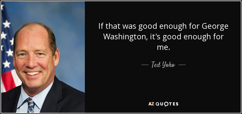 If that was good enough for George Washington, it's good enough for me. - Ted Yoho