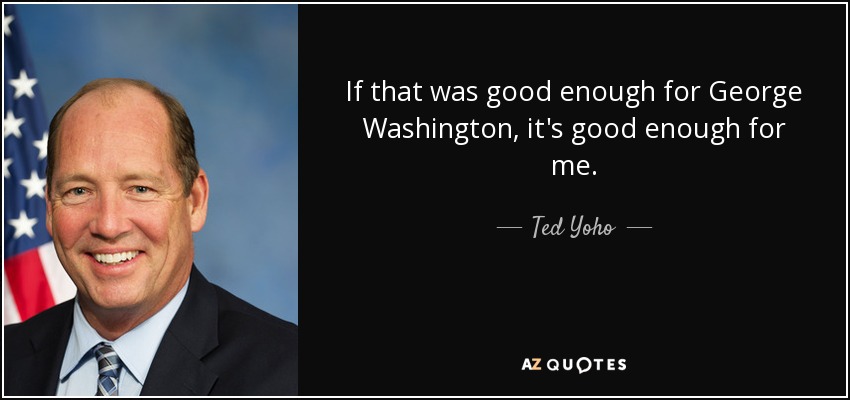 If that was good enough for George Washington, it's good enough for me. - Ted Yoho