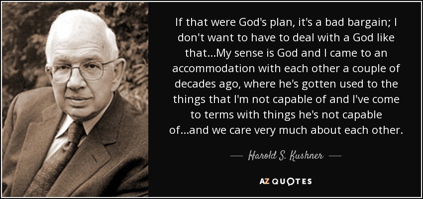 If that were God's plan, it's a bad bargain; I don't want to have to deal with a God like that...My sense is God and I came to an accommodation with each other a couple of decades ago, where he's gotten used to the things that I'm not capable of and I've come to terms with things he's not capable of...and we care very much about each other. - Harold S. Kushner