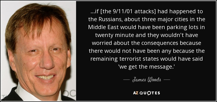 ...if [the 9/11/01 attacks] had happened to the Russians, about three major cities in the Middle East would have been parking lots in twenty minute and they wouldn't have worried about the consequences because there would not have been any because the remaining terrorist states would have said 'we get the message.' - James Woods