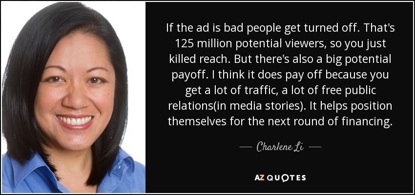 If the ad is bad people get turned off. That's 125 million potential viewers, so you just killed reach. But there's also a big potential payoff. I think it does pay off because you get a lot of traffic, a lot of free public relations(in media stories). It helps position themselves for the next round of financing. - Charlene Li