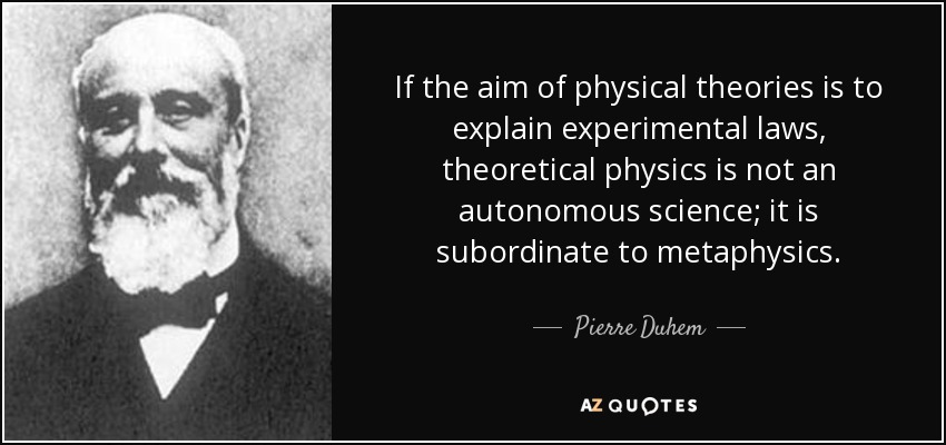 If the aim of physical theories is to explain experimental laws, theoretical physics is not an autonomous science; it is subordinate to metaphysics. - Pierre Duhem