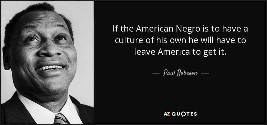 If the American Negro is to have a culture of his own he will have to leave America to get it. - Paul Robeson