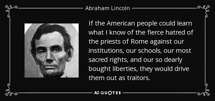 If the American people could learn what I know of the fierce hatred of the priests of Rome against our institutions, our schools, our most sacred rights, and our so dearly bought liberties, they would drive them out as traitors. - Abraham Lincoln