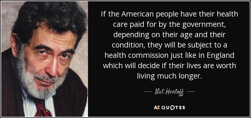 If the American people have their health care paid for by the government, depending on their age and their condition, they will be subject to a health commission just like in England which will decide if their lives are worth living much longer. - Nat Hentoff