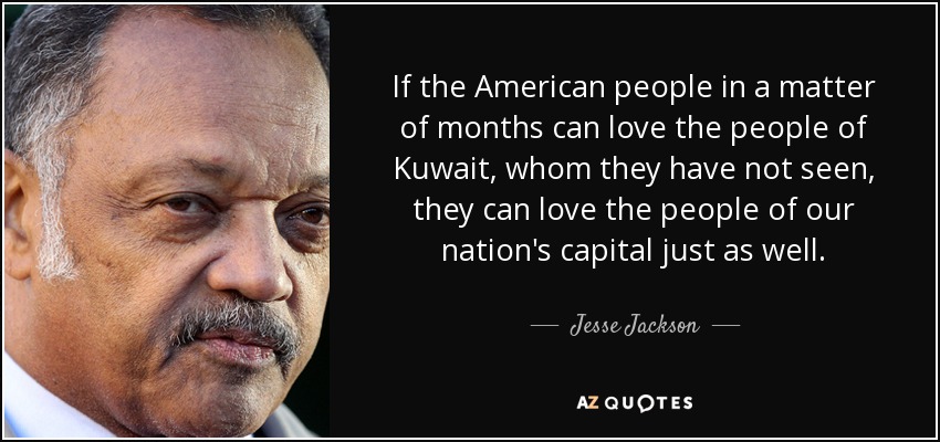 If the American people in a matter of months can love the people of Kuwait, whom they have not seen, they can love the people of our nation's capital just as well. - Jesse Jackson