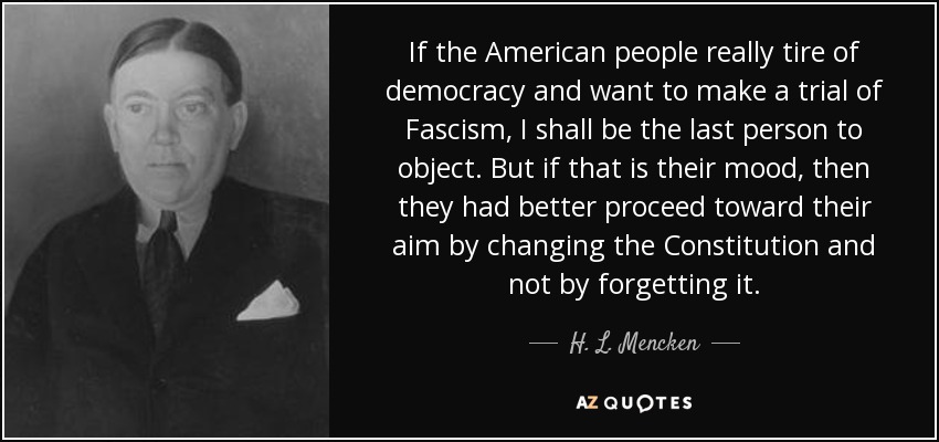 If the American people really tire of democracy and want to make a trial of Fascism, I shall be the last person to object. But if that is their mood, then they had better proceed toward their aim by changing the Constitution and not by forgetting it. - H. L. Mencken