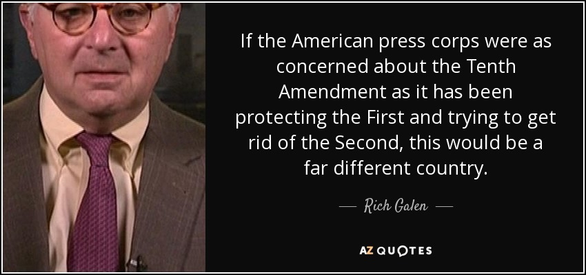 If the American press corps were as concerned about the Tenth Amendment as it has been protecting the First and trying to get rid of the Second, this would be a far different country. - Rich Galen