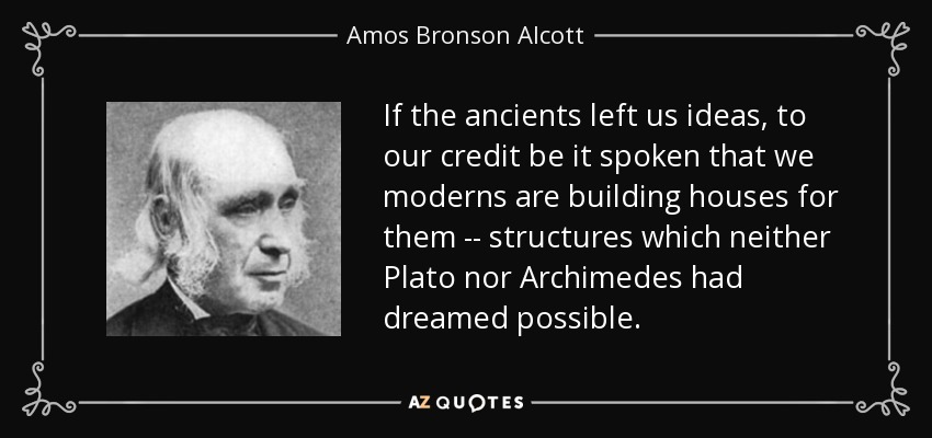 If the ancients left us ideas, to our credit be it spoken that we moderns are building houses for them -- structures which neither Plato nor Archimedes had dreamed possible. - Amos Bronson Alcott