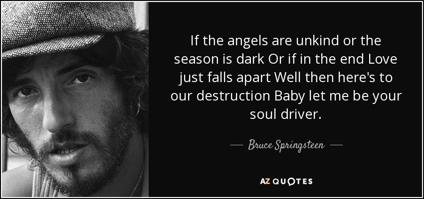 If the angels are unkind or the season is dark Or if in the end Love just falls apart Well then here's to our destruction Baby let me be your soul driver. - Bruce Springsteen