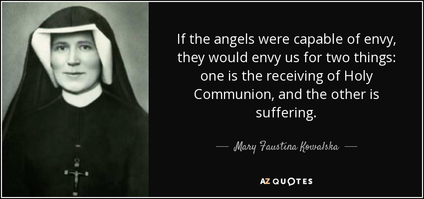 If the angels were capable of envy, they would envy us for two things: one is the receiving of Holy Communion, and the other is suffering. - Mary Faustina Kowalska