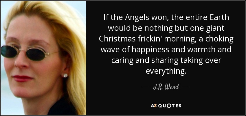 If the Angels won, the entire Earth would be nothing but one giant Christmas frickin' morning, a choking wave of happiness and warmth and caring and sharing taking over everything. - J.R. Ward