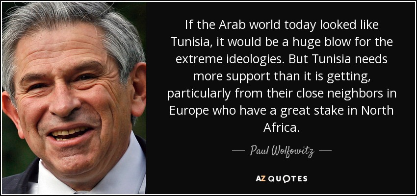 If the Arab world today looked like Tunisia, it would be a huge blow for the extreme ideologies. But Tunisia needs more support than it is getting, particularly from their close neighbors in Europe who have a great stake in North Africa. - Paul Wolfowitz