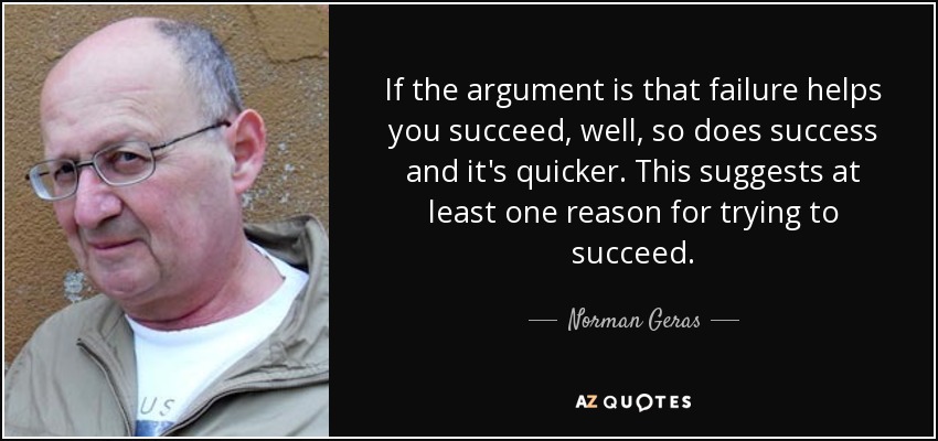 If the argument is that failure helps you succeed, well, so does success and it's quicker. This suggests at least one reason for trying to succeed. - Norman Geras