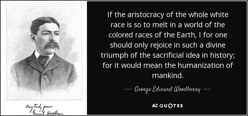 If the aristocracy of the whole white race is so to melt in a world of the colored races of the Earth, I for one should only rejoice in such a divine triumph of the sacrificial idea in history; for it would mean the humanization of mankind. - George Edward Woodberry