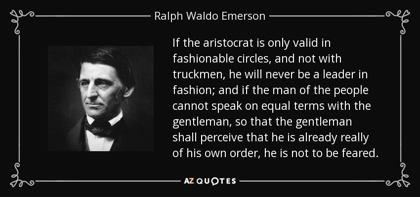 If the aristocrat is only valid in fashionable circles, and not with truckmen, he will never be a leader in fashion; and if the man of the people cannot speak on equal terms with the gentleman, so that the gentleman shall perceive that he is already really of his own order, he is not to be feared. - Ralph Waldo Emerson