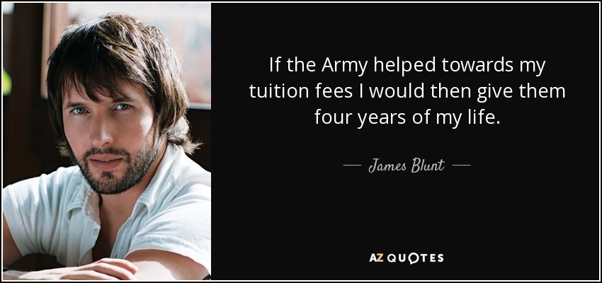 If the Army helped towards my tuition fees I would then give them four years of my life. - James Blunt