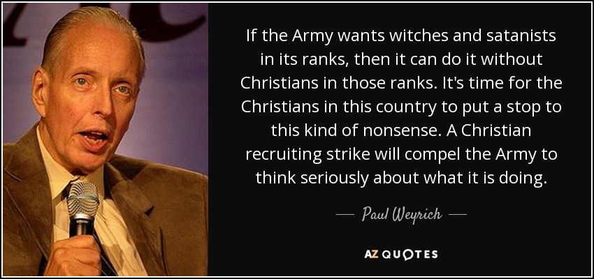 If the Army wants witches and satanists in its ranks, then it can do it without Christians in those ranks. It's time for the Christians in this country to put a stop to this kind of nonsense. A Christian recruiting strike will compel the Army to think seriously about what it is doing. - Paul Weyrich