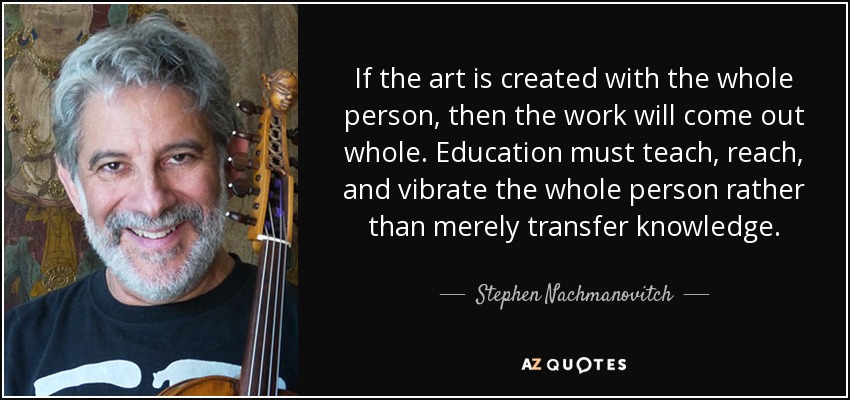 If the art is created with the whole person, then the work will come out whole. Education must teach, reach, and vibrate the whole person rather than merely transfer knowledge. - Stephen Nachmanovitch