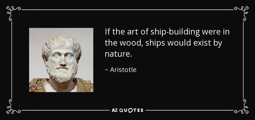 If the art of ship-building were in the wood, ships would exist by nature. - Aristotle
