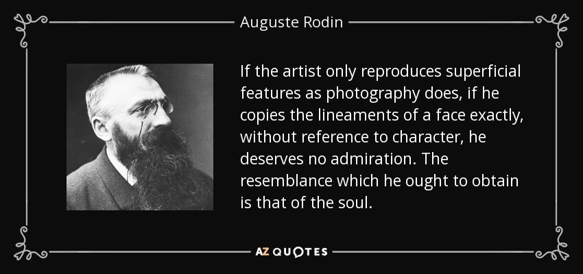 If the artist only reproduces superficial features as photography does, if he copies the lineaments of a face exactly, without reference to character, he deserves no admiration. The resemblance which he ought to obtain is that of the soul. - Auguste Rodin
