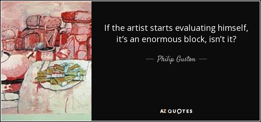 If the artist starts evaluating himself, it’s an enormous block, isn’t it? - Philip Guston