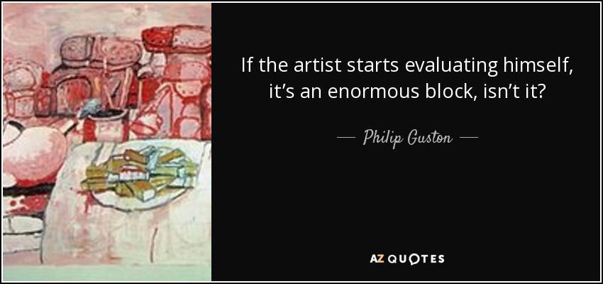 If the artist starts evaluating himself, it’s an enormous block, isn’t it? - Philip Guston
