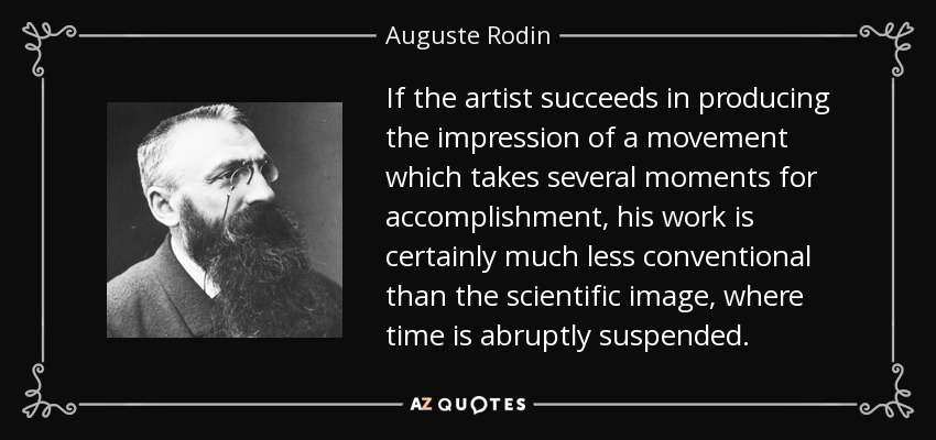 If the artist succeeds in producing the impression of a movement which takes several moments for accomplishment, his work is certainly much less conventional than the scientific image, where time is abruptly suspended. - Auguste Rodin