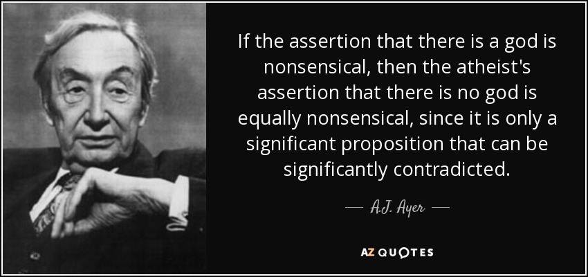 If the assertion that there is a god is nonsensical, then the atheist's assertion that there is no god is equally nonsensical, since it is only a significant proposition that can be significantly contradicted. - A.J. Ayer
