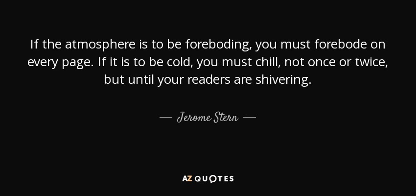 If the atmosphere is to be foreboding, you must forebode on every page. If it is to be cold, you must chill, not once or twice, but until your readers are shivering. - Jerome Stern
