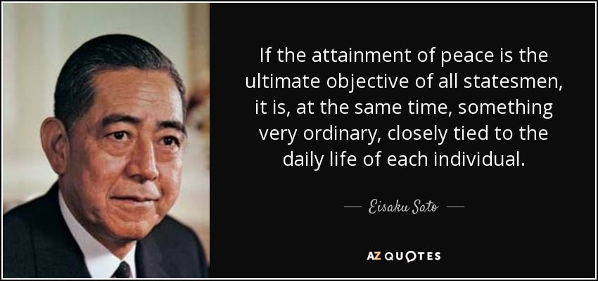 If the attainment of peace is the ultimate objective of all statesmen, it is, at the same time, something very ordinary, closely tied to the daily life of each individual. - Eisaku Sato