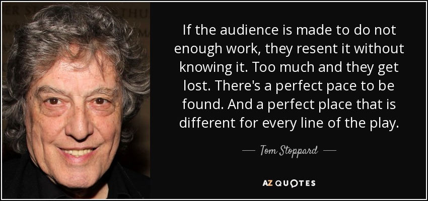 If the audience is made to do not enough work, they resent it without knowing it. Too much and they get lost. There's a perfect pace to be found. And a perfect place that is different for every line of the play. - Tom Stoppard