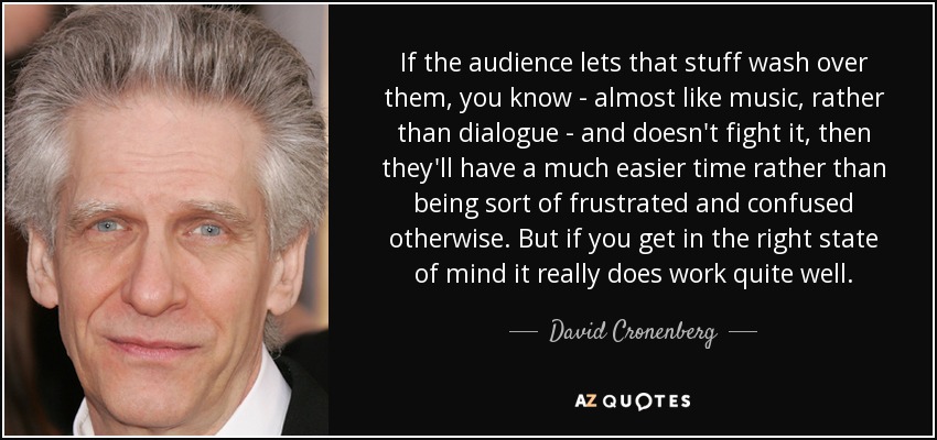 If the audience lets that stuff wash over them, you know - almost like music, rather than dialogue - and doesn't fight it, then they'll have a much easier time rather than being sort of frustrated and confused otherwise. But if you get in the right state of mind it really does work quite well. - David Cronenberg