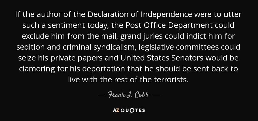 If the author of the Declaration of Independence were to utter such a sentiment today, the Post Office Department could exclude him from the mail, grand juries could indict him for sedition and criminal syndicalism, legislative committees could seize his private papers and United States Senators would be clamoring for his deportation that he should be sent back to live with the rest of the terrorists. - Frank I. Cobb