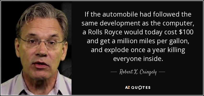 If the automobile had followed the same development as the computer, a Rolls Royce would today cost $100 and get a million miles per gallon, and explode once a year killing everyone inside. - Robert X. Cringely