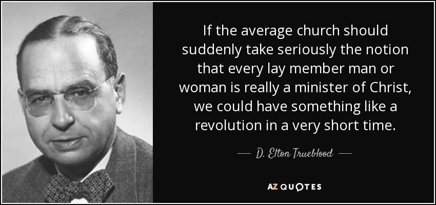 If the average church should suddenly take seriously the notion that every lay member man or woman is really a minister of Christ, we could have something like a revolution in a very short time. - D. Elton Trueblood