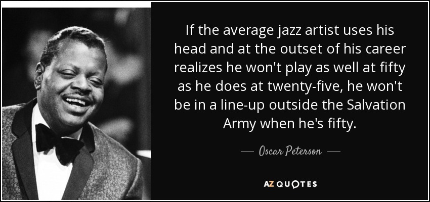 If the average jazz artist uses his head and at the outset of his career realizes he won't play as well at fifty as he does at twenty-five, he won't be in a line-up outside the Salvation Army when he's fifty. - Oscar Peterson