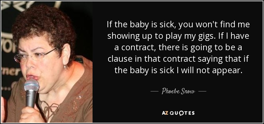 If the baby is sick, you won't find me showing up to play my gigs. If I have a contract, there is going to be a clause in that contract saying that if the baby is sick I will not appear. - Phoebe Snow