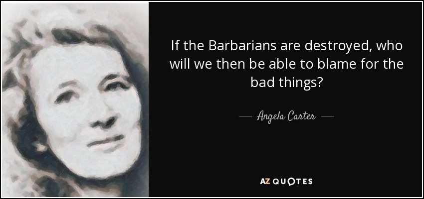 If the Barbarians are destroyed, who will we then be able to blame for the bad things? - Angela Carter