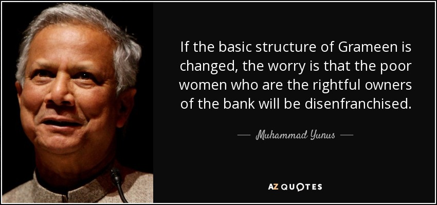 If the basic structure of Grameen is changed, the worry is that the poor women who are the rightful owners of the bank will be disenfranchised. - Muhammad Yunus