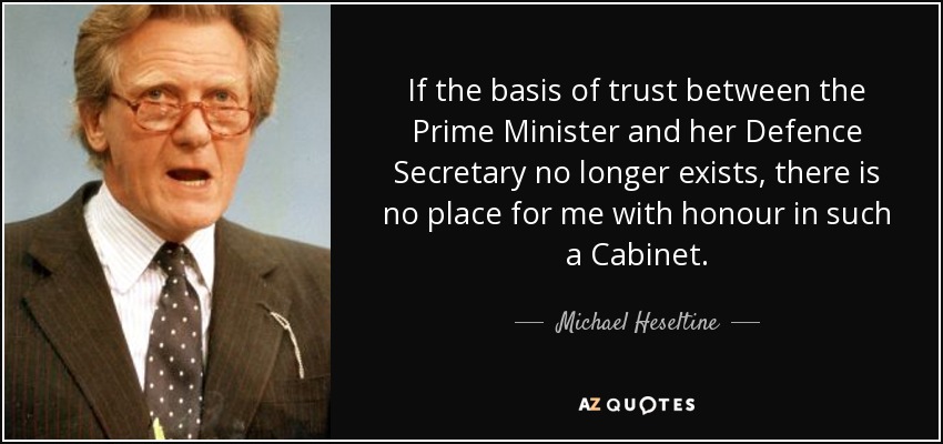 If the basis of trust between the Prime Minister and her Defence Secretary no longer exists, there is no place for me with honour in such a Cabinet. - Michael Heseltine