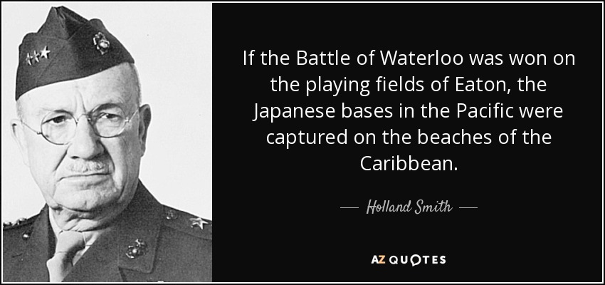 If the Battle of Waterloo was won on the playing fields of Eaton, the Japanese bases in the Pacific were captured on the beaches of the Caribbean. - Holland Smith