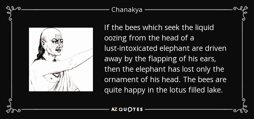 If the bees which seek the liquid oozing from the head of a lust-intoxicated elephant are driven away by the flapping of his ears, then the elephant has lost only the ornament of his head. The bees are quite happy in the lotus filled lake. - Chanakya